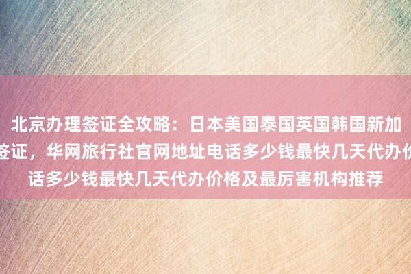 北京办理签证全攻略：日本美国泰国英国韩国新加坡欧洲法国越南旅游签证，华网旅行社官网地址电话多少钱最快几天代办价格及最厉害机构推荐