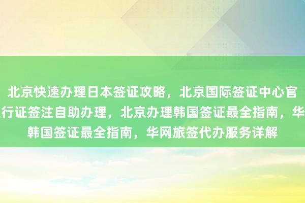 北京快速办理日本签证攻略，北京国际签证中心官网信息，北京港澳通行证签注自助办理，北京办理韩国签证最全指南，华网旅签代办服务详解