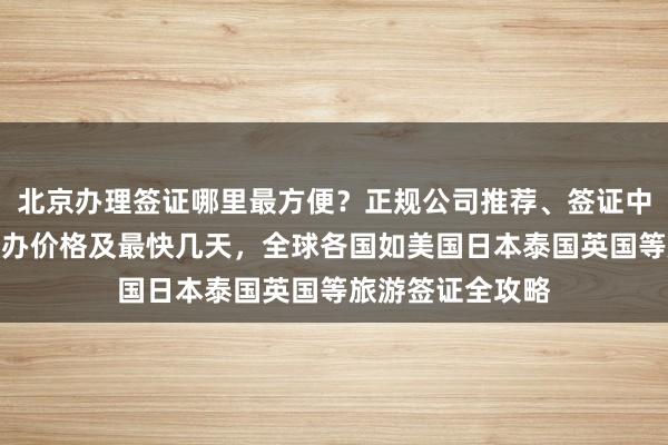 北京办理签证哪里最方便？正规公司推荐、签证中心地址电话、代办价格及最快几天，全球各国如美国日本泰国英国等旅游签证全攻略