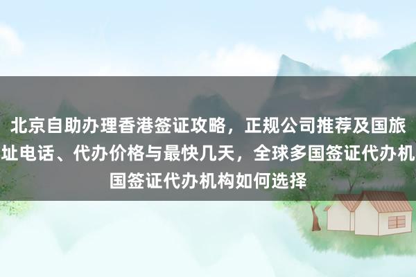 北京自助办理香港签证攻略，正规公司推荐及国旅签证中心地址电话、代办价格与最快几天，全球多国签证代办机构如何选择