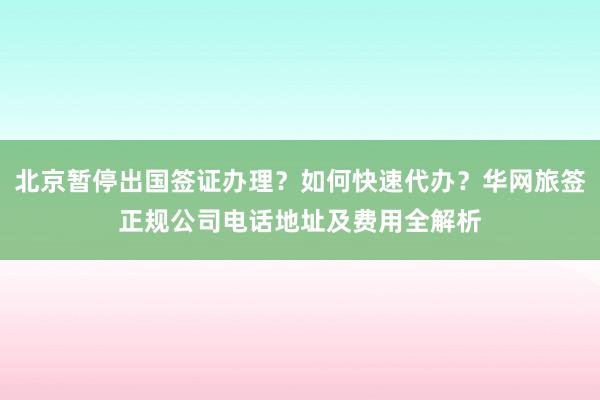 北京暂停出国签证办理？如何快速代办？华网旅签正规公司电话地址及费用全解析
