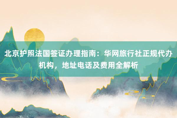 北京护照法国签证办理指南：华网旅行社正规代办机构，地址电话及费用全解析
