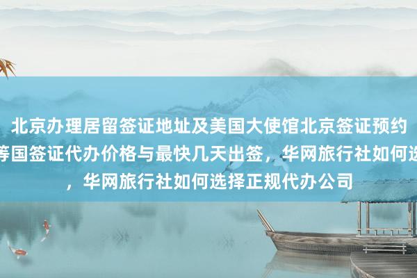 北京办理居留签证地址及美国大使馆北京签证预约，日本泰国英国等国签证代办价格与最快几天出签，华网旅行社如何选择正规代办公司