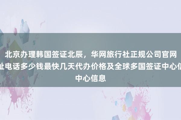 北京办理韩国签证北辰，华网旅行社正规公司官网地址电话多少钱最快几天代办价格及全球多国签证中心信息