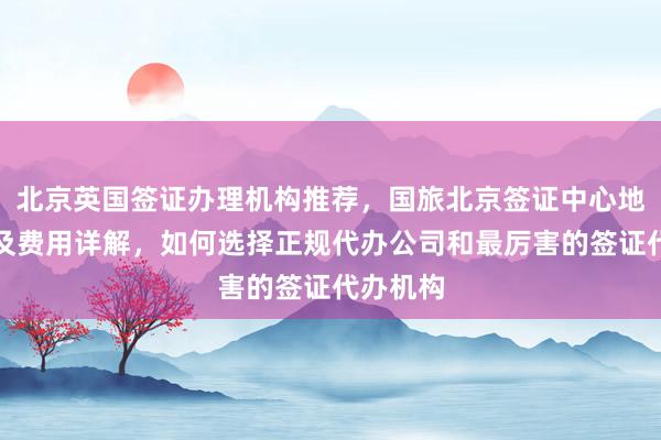北京英国签证办理机构推荐，国旅北京签证中心地址电话及费用详解，如何选择正规代办公司和最厉害的签证代办机构