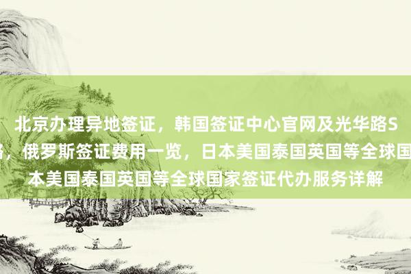 北京办理异地签证，韩国签证中心官网及光华路SOHO地址电话全攻略，俄罗斯签证费用一览，日本美国泰国英国等全球国家签证代办服务详解