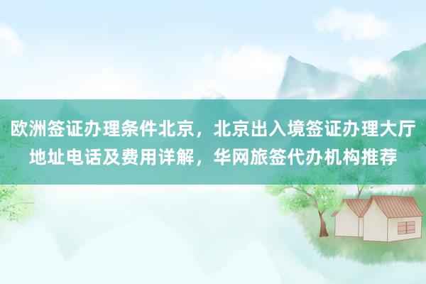 欧洲签证办理条件北京，北京出入境签证办理大厅地址电话及费用详解，华网旅签代办机构推荐