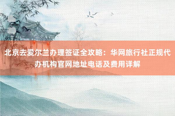 北京去爱尔兰办理签证全攻略：华网旅行社正规代办机构官网地址电话及费用详解