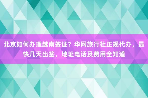 北京如何办理越南签证？华网旅行社正规代办，最快几天出签，地址电话及费用全知道
