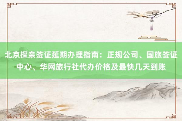 北京探亲签证延期办理指南：正规公司、国旅签证中心、华网旅行社代办价格及最快几天到账