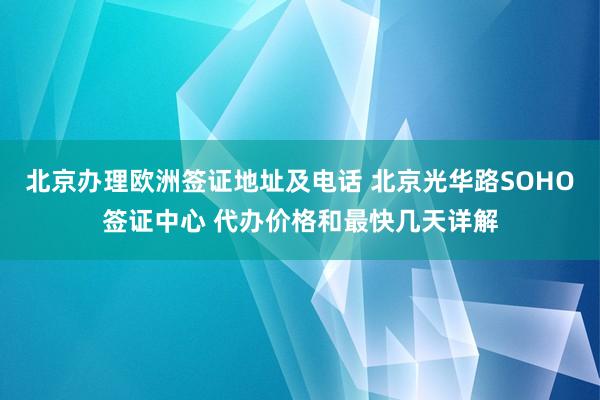 北京办理欧洲签证地址及电话 北京光华路SOHO签证中心 代办价格和最快几天详解