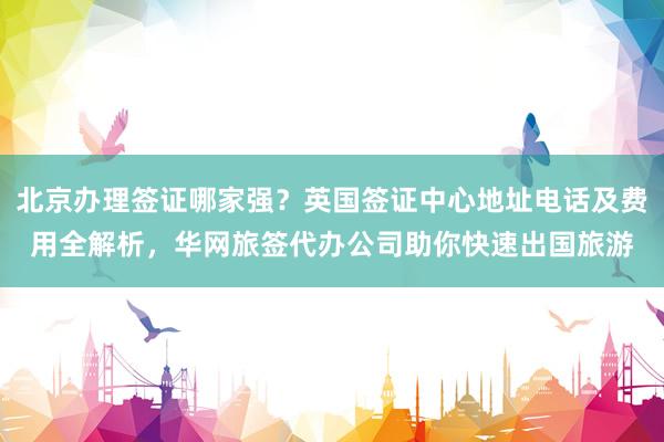 北京办理签证哪家强？英国签证中心地址电话及费用全解析，华网旅签代办公司助你快速出国旅游