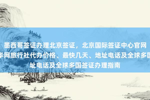 墨西哥签证办理北京签证，北京国际签证中心官网信息全攻略，华网旅行社代办价格、最快几天、地址电话及全球多国签证办理指南