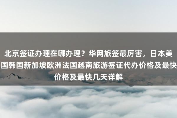 北京签证办理在哪办理？华网旅签最厉害，日本美国泰国英国韩国新加坡欧洲法国越南旅游签证代办价格及最快几天详解