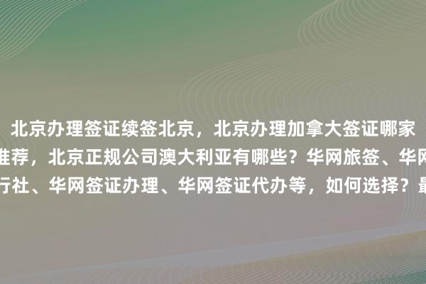 北京办理签证续签北京，北京办理加拿大签证哪家好？出国签证代办机构推荐，北京正规公司澳大利亚有哪些？华网旅签、华网旅行社、华网天下旅行社、华网签证办理、华网签证代办等，如何选择？最快几天？多少钱？最厉害的代办机构在哪里？日本、美国、泰国、英国、韩国、新加坡、欧洲、法国、越南签证怎么办？出国旅游必备指南