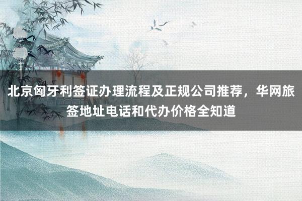 北京匈牙利签证办理流程及正规公司推荐，华网旅签地址电话和代办价格全知道