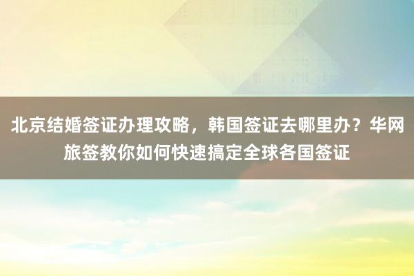 北京结婚签证办理攻略，韩国签证去哪里办？华网旅签教你如何快速搞定全球各国签证