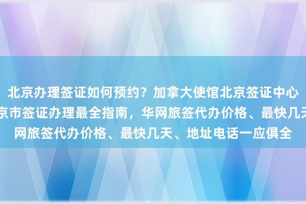 北京办理签证如何预约？加拿大使馆北京签证中心24小时服务热线，北京市签证办理最全指南，华网旅签代办价格、最快几天、地址电话一应俱全