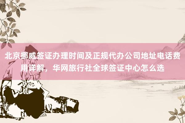 北京挪威签证办理时间及正规代办公司地址电话费用详解，华网旅行社全球签证中心怎么选