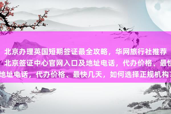 北京办理英国短期签证最全攻略，华网旅行社推荐最厉害的三个签证公司，北京签证中心官网入口及地址电话，代办价格、最快几天，如何选择正规机构？