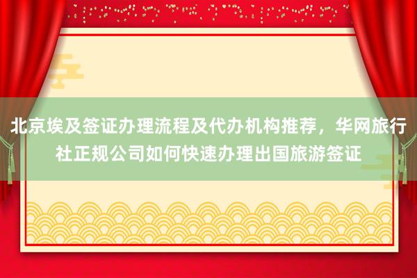 北京埃及签证办理流程及代办机构推荐，华网旅行社正规公司如何快速办理出国旅游签证