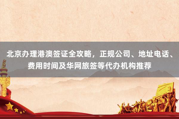 北京办理港澳签证全攻略，正规公司、地址电话、费用时间及华网旅签等代办机构推荐