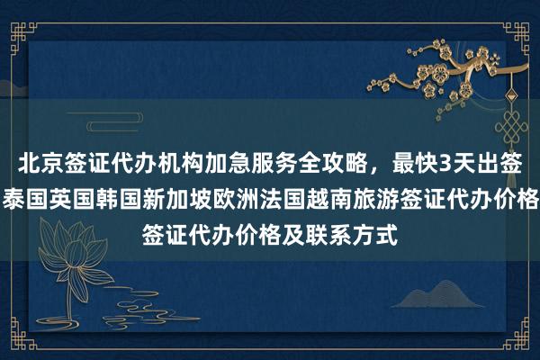 北京签证代办机构加急服务全攻略，最快3天出签，日本美国泰国英国韩国新加坡欧洲法国越南旅游签证代办价格及联系方式