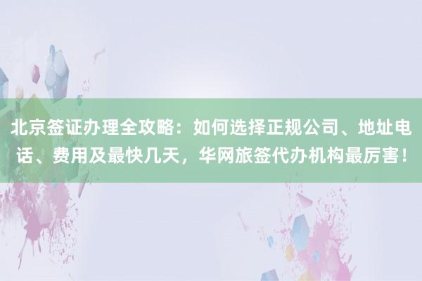 北京签证办理全攻略：如何选择正规公司、地址电话、费用及最快几天，华网旅签代办机构最厉害！