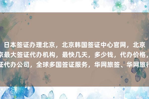 日本签证办理北京，北京韩国签证中心官网，北京正规代办公司电话，北京最大签证代办机构，最快几天，多少钱，代办价格，如何选择最厉害的签证代办公司，全球多国签证服务，华网旅签、华网旅行社、华网天下旅行社、华网签证办理与代办，出国旅游必备