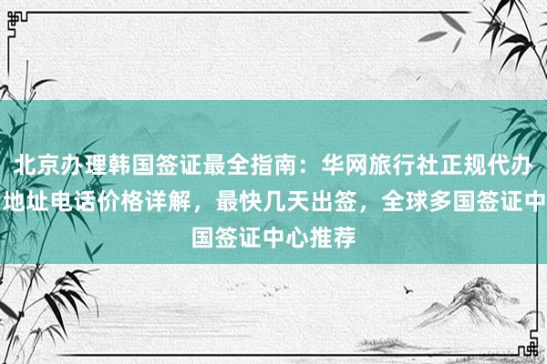 北京办理韩国签证最全指南：华网旅行社正规代办机构，地址电话价格详解，最快几天出签，全球多国签证中心推荐