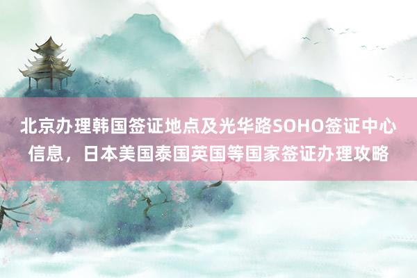 北京办理韩国签证地点及光华路SOHO签证中心信息，日本美国泰国英国等国家签证办理攻略
