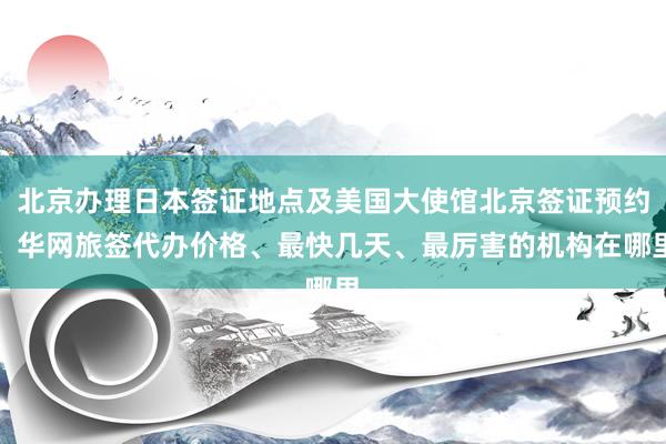 北京办理日本签证地点及美国大使馆北京签证预约，华网旅签代办价格、最快几天、最厉害的机构在哪里