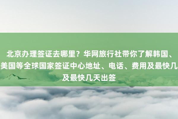 北京办理签证去哪里？华网旅行社带你了解韩国、日本、美国等全球国家签证中心地址、电话、费用及最快几天出签