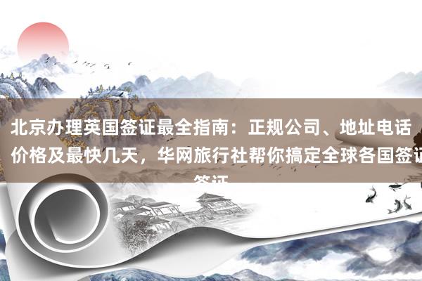 北京办理英国签证最全指南：正规公司、地址电话、价格及最快几天，华网旅行社帮你搞定全球各国签证