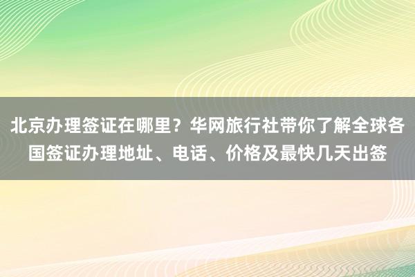 北京办理签证在哪里？华网旅行社带你了解全球各国签证办理地址、电话、价格及最快几天出签