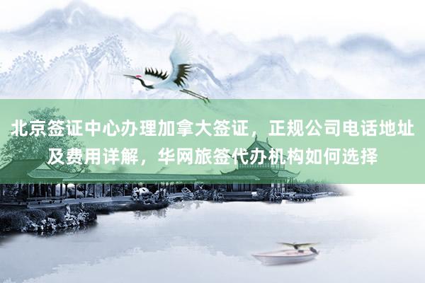 北京签证中心办理加拿大签证，正规公司电话地址及费用详解，华网旅签代办机构如何选择
