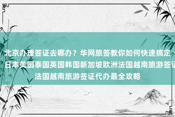 北京办理签证去哪办？华网旅签教你如何快速搞定全球各国签证，日本美国泰国英国韩国新加坡欧洲法国越南旅游签证代办最全攻略