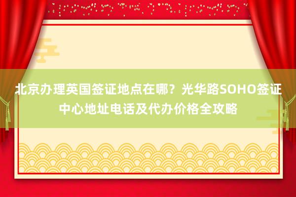 北京办理英国签证地点在哪？光华路SOHO签证中心地址电话及代办价格全攻略