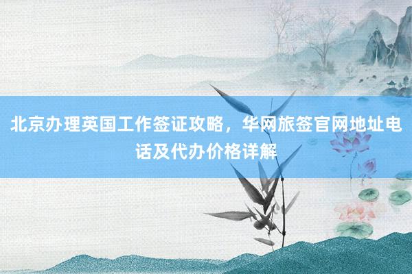 北京办理英国工作签证攻略，华网旅签官网地址电话及代办价格详解