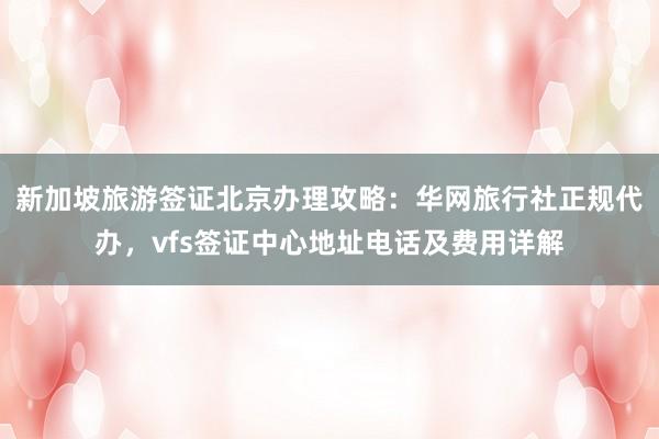 新加坡旅游签证北京办理攻略：华网旅行社正规代办，vfs签证中心地址电话及费用详解