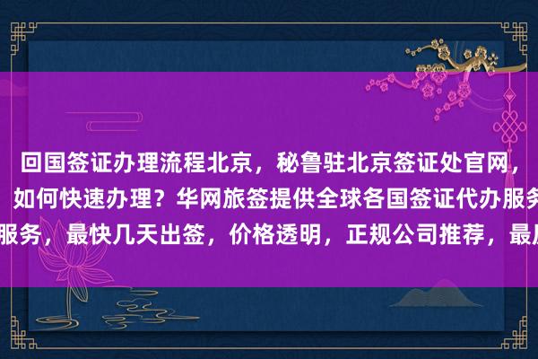 回国签证办理流程北京，秘鲁驻北京签证处官网，北京韩国签证中心官网，如何快速办理？华网旅签提供全球各国签证代办服务，最快几天出签，价格透明，正规公司推荐，最厉害的代办机构在哪里？