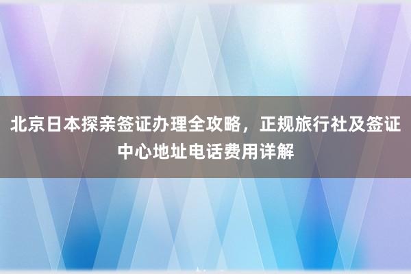 北京日本探亲签证办理全攻略，正规旅行社及签证中心地址电话费用详解