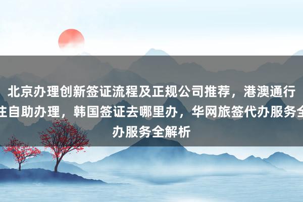 北京办理创新签证流程及正规公司推荐，港澳通行证签注自助办理，韩国签证去哪里办，华网旅签代办服务全解析