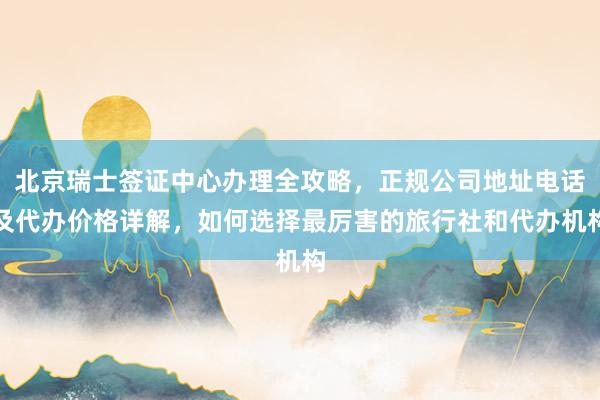 北京瑞士签证中心办理全攻略，正规公司地址电话及代办价格详解，如何选择最厉害的旅行社和代办机构