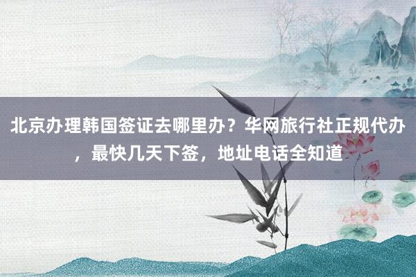 北京办理韩国签证去哪里办？华网旅行社正规代办，最快几天下签，地址电话全知道