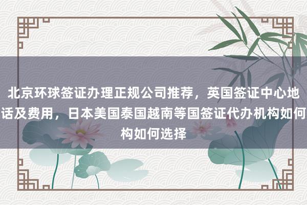 北京环球签证办理正规公司推荐，英国签证中心地址电话及费用，日本美国泰国越南等国签证代办机构如何选择