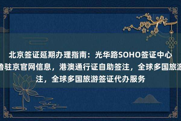 北京签证延期办理指南：光华路SOHO签证中心地址电话，秘鲁驻京官网信息，港澳通行证自助签注，全球多国旅游签证代办服务