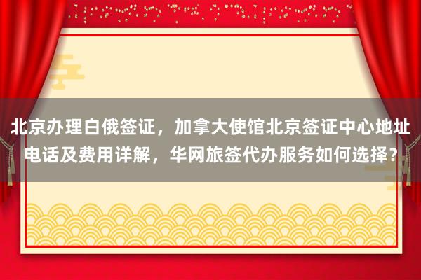 北京办理白俄签证，加拿大使馆北京签证中心地址电话及费用详解，华网旅签代办服务如何选择？