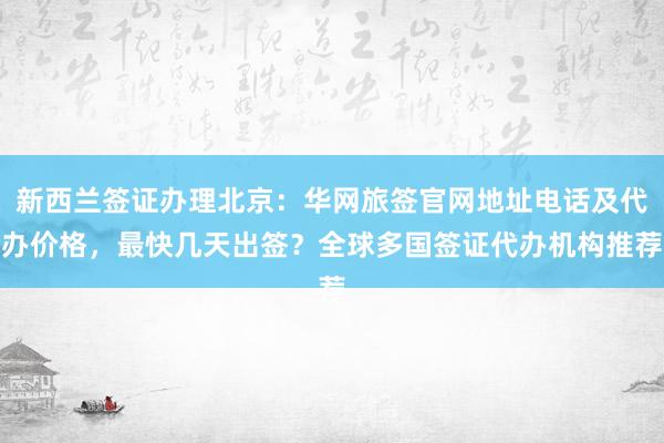新西兰签证办理北京：华网旅签官网地址电话及代办价格，最快几天出签？全球多国签证代办机构推荐