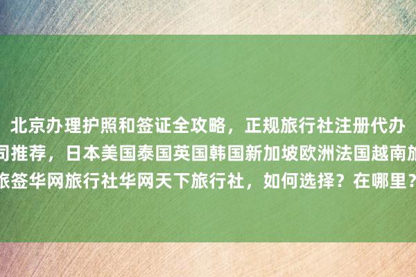 北京办理护照和签证全攻略，正规旅行社注册代办，最厉害的三家签证公司推荐，日本美国泰国英国韩国新加坡欧洲法国越南旅游出国，华网旅签华网旅行社华网天下旅行社，如何选择？在哪里？多少钱？最快几天？代办价格及机构详解